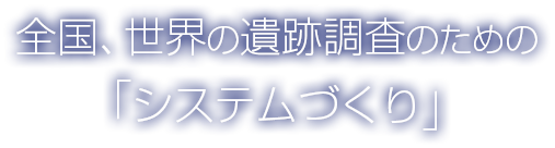 全国、世界の遺跡調査のための「システムづくり」